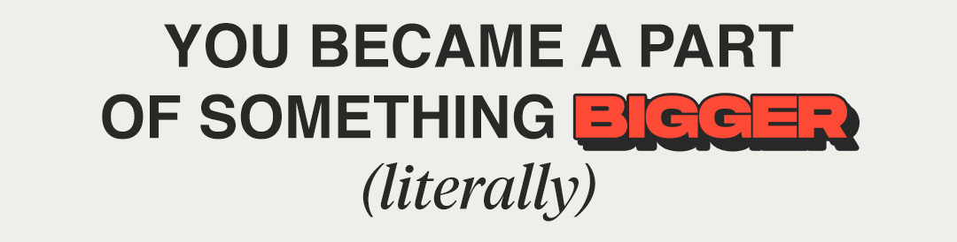 YOUR BECAME A PART OF SOMETHING BIGGER (literally)