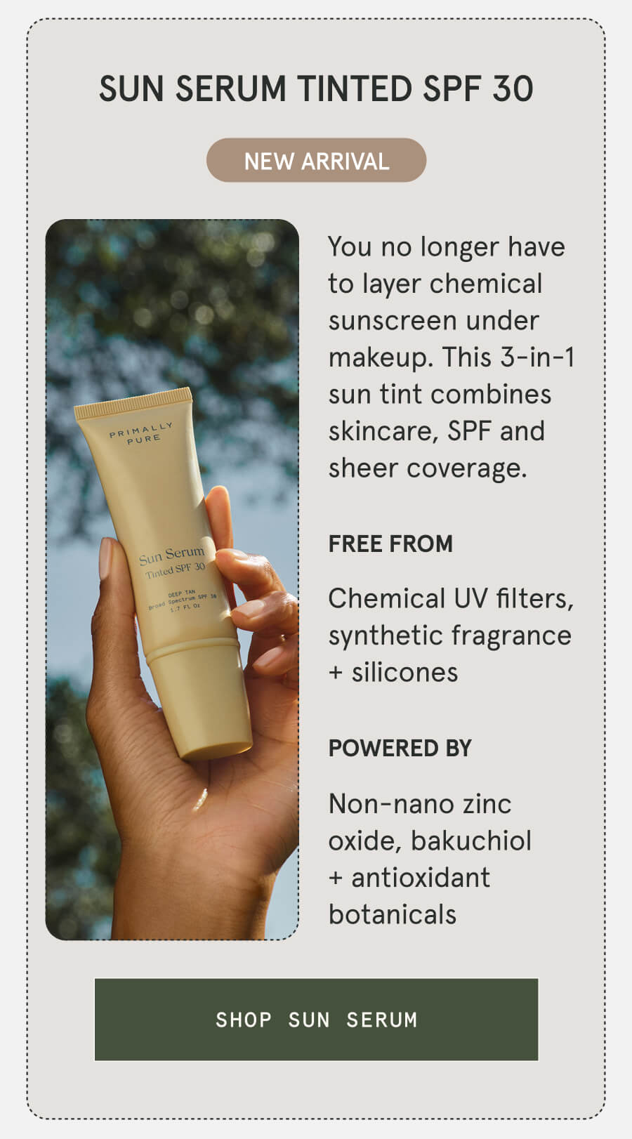 SUN SERUM TINTED SPF 30 NEW ARRIVAL You no longer have to layer chemical sunscreen under makeup. This 3-in-1 sun tint combines skincare, SPF and sheer coverage. FREE FROM Chemical UV filters, synthetic fragrance + silicones POWERED BY Non-nano zinc oxide, bakuchiol + antioxidant botanicals [SHOP SUN SERUM]