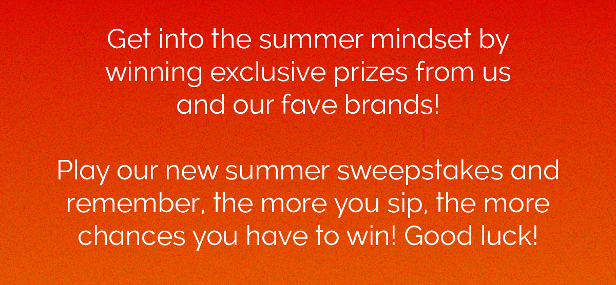 Get into the summer mindset by winning exclusive prizes from us and our fave brands! Play our new summer sweepstakes and remember, the more you sip, the more chances you have to win! Good luck! 