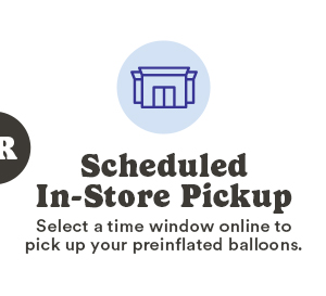Scheduled In-Store Pickup Select a time window online to pick up your preinflated balloons.