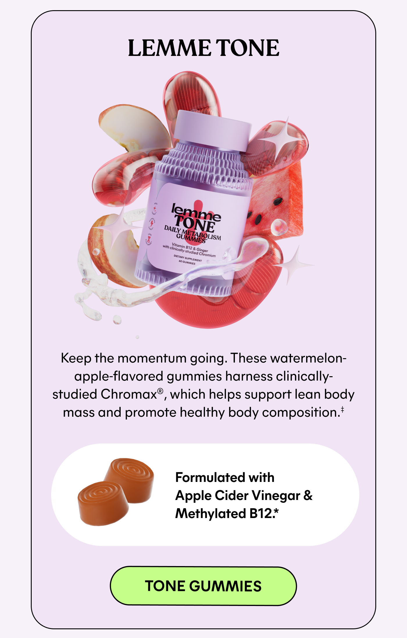 LEMME TONE  Keep the momentum going. These watermelon-apple-flavored gummies harness clinically-studied Chromax®, which helps support lean body mass and promote healthy body composition.†  Formulated with Apple Cider Vinegar & Methylated B12.*  -- TONE GUMMIES