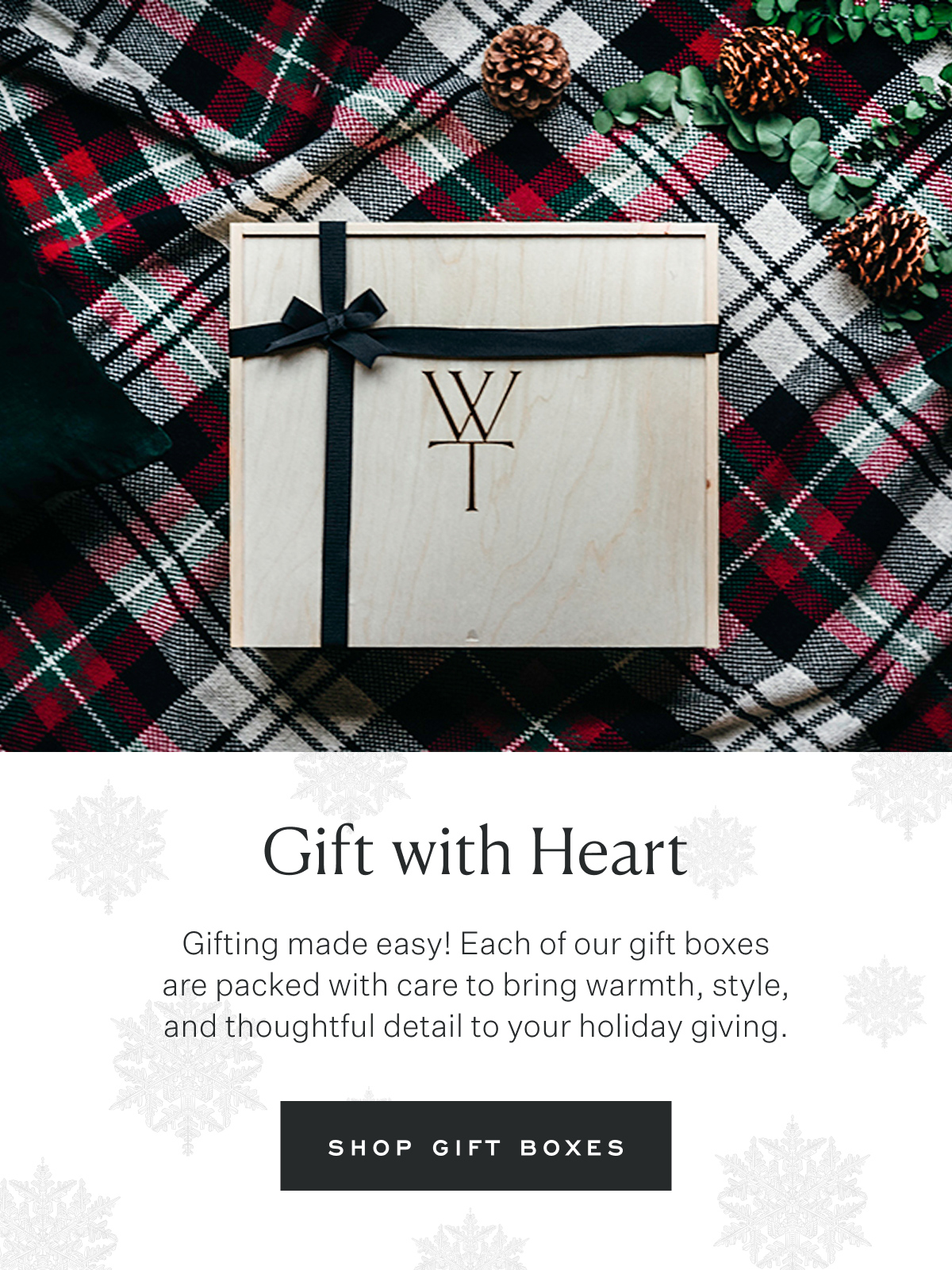 Gift with Heart. Gifting made easy! Each of our gift boxes are packed with care to bring warmth, style, and thoughtful detail to your holiday giving. Shop Gift Boxes.