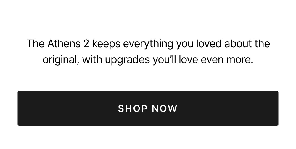 The Athens 2 keeps everything you loved about the original, with upgrades you’ll love even more. Shop now 