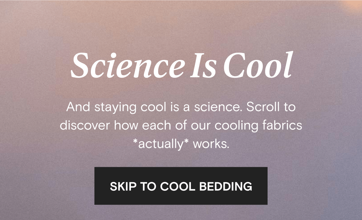 Science Is Cool - And staying cool is a science. Scroll to discover how each of our cooling fabrics *actually* works. | SKIP TO COOL BEDDING 