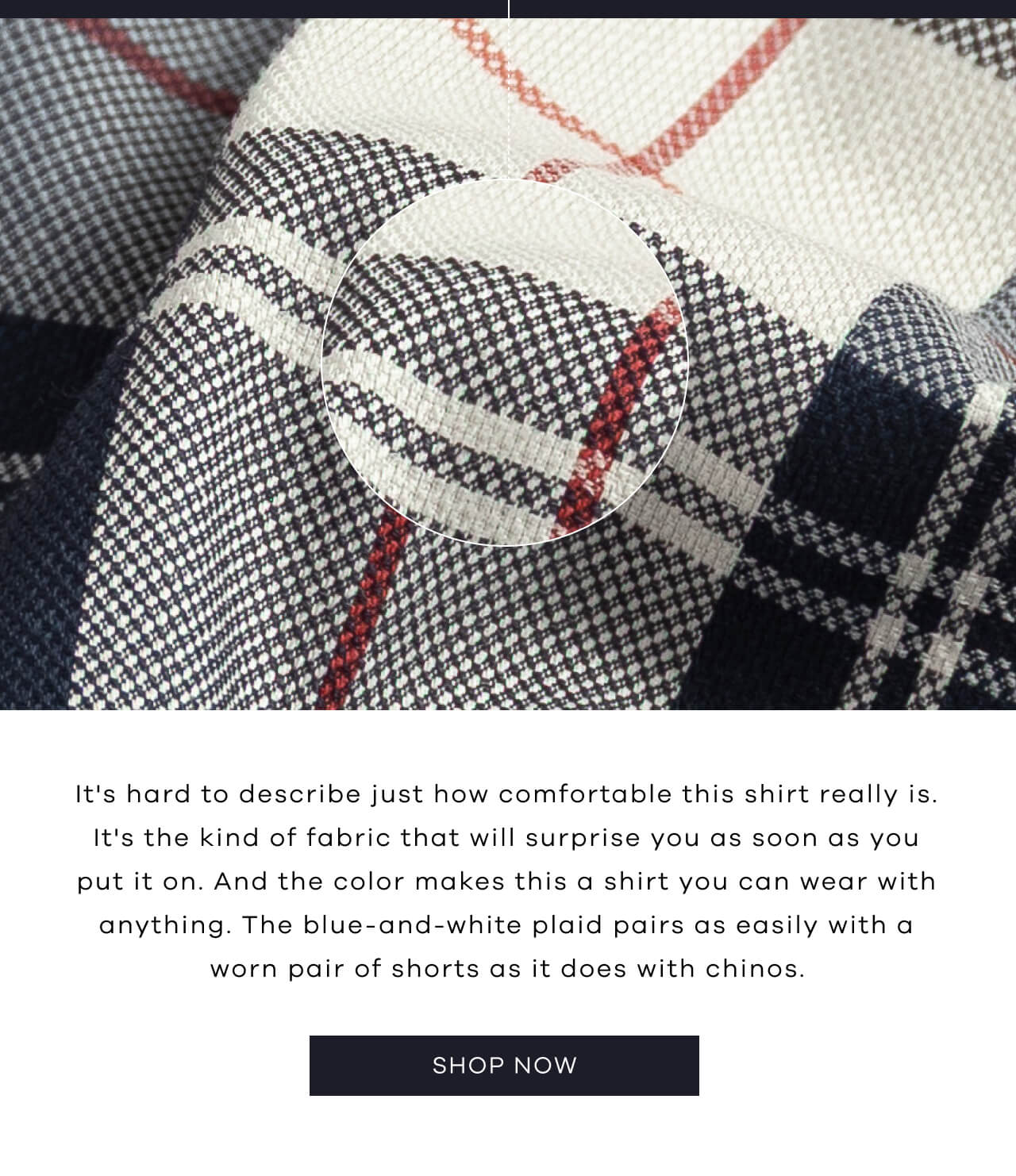 It’s Hard To Describe Just How Comfortable This Shirt Really Is. It’s The Kind Of Fabric That Will Surprise You As Soon As You Put It On. And The Color Makes This A Shirt You Can Wear With Anything. The Blue-And-White Plaid Pairs As Easily With A Worn Pair Of Shorts As It Does With Chinos. SHOP NOW!