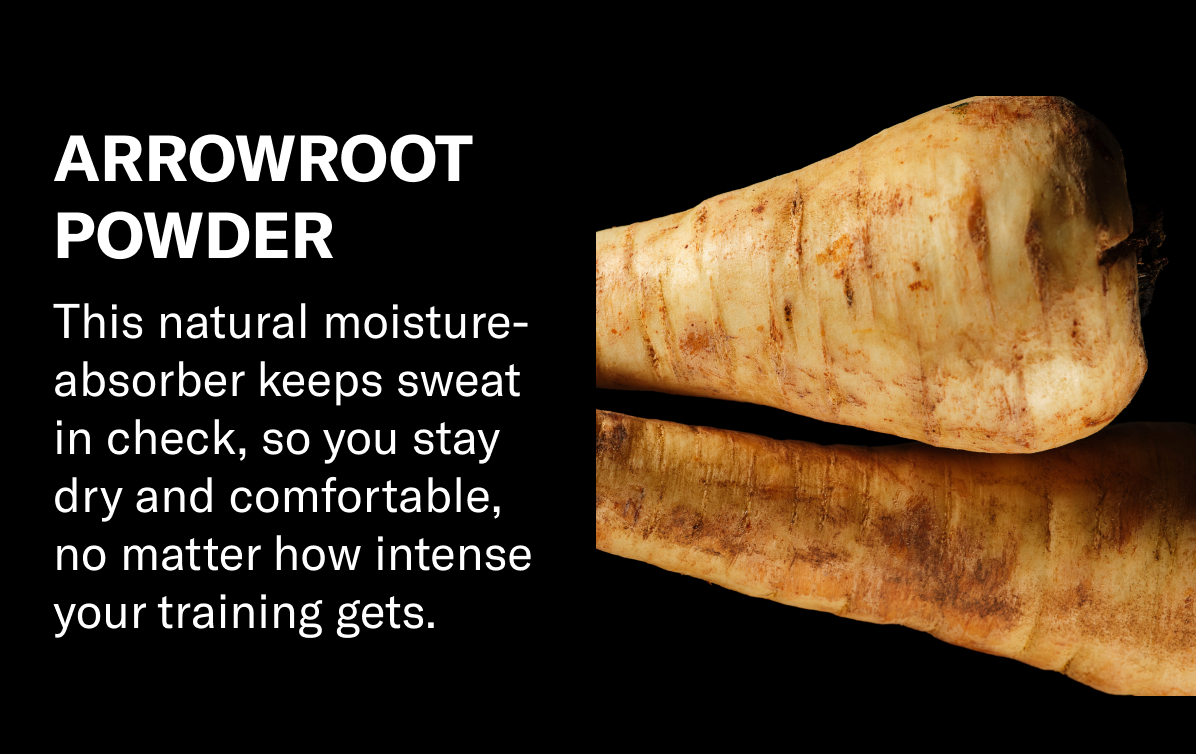 Arrowroot Powder: This natural moisture-absorber keeps sweat in check, so you stay dry and comfortable, no matter how intense your training gets.