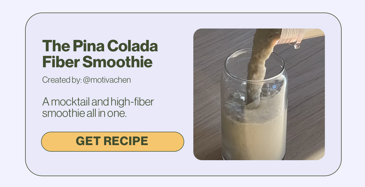 The Pina Colada Fiber Smoothie Created by: @motivachen A mocktail and high-fiber smoothie all in one. Get Recipe.