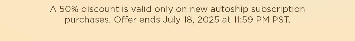 A 50% discount is valid only on new autoship subscription purchases. Offer ends July 18, 2025 at 11:59 PM PST.