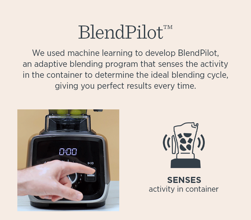 Blend Pilot - We used machine learning to develop BlendPilot an adaptive blending program that senses the activity in the container to determine the ideal blending cycle giving you perfect results every time. 