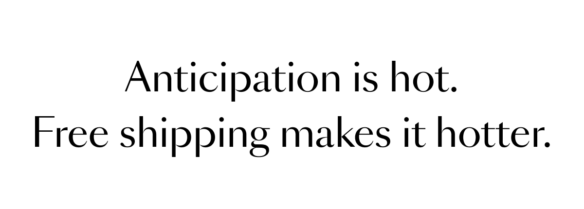 Anticipation is hot. Free shipping makes it hotter.