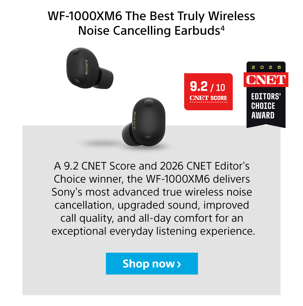 WF-1000XM6 The Best Truly Wireless Noise Cancelling Earbuds4 | A 9.2 CNET Score and 2026 CNET Editor's Choice winner, the WF-1000XM6 delivers Sony's most advanced true wireless noise cancellation, upgraded sound, improved call quality, and all-day comfort for an exceptional everyday listening experience. Shop now