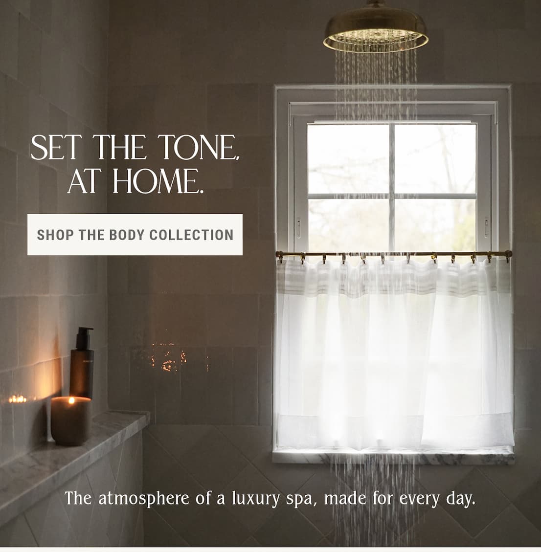 Set the tone, at home. The atmosphere of a luxury spa, made for every day.  Shop the Body Collection.