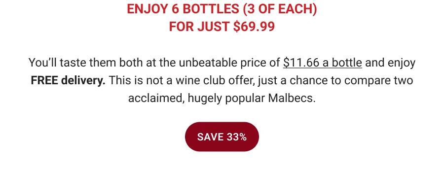 ENJOY 6 BOTTLES (3 OF EACH)
FOR JUST $69.99
You'll taste them both at the unbeatable price of $11.66 a bottle and enjoy
FREE delivery. This is not a wine club offer, just a chance to compare two acclaimed, hugely popular Malbecs.
SAVE 33%
