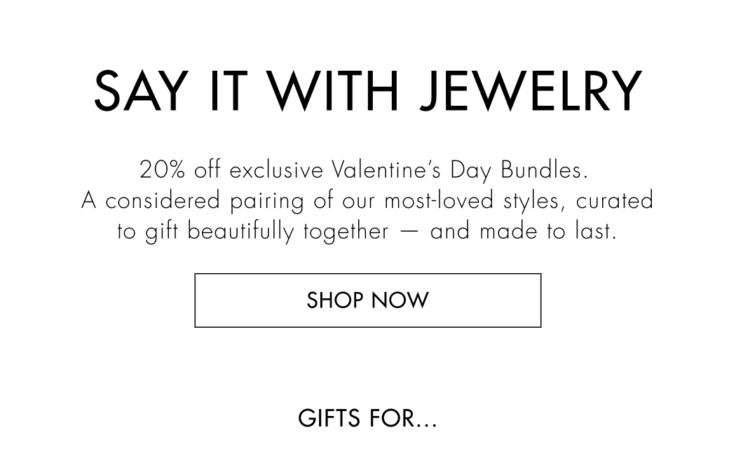 Say it with jewelry –&nbsp;20% off exclusive Valentine's Day Bundles. A considered pairing of our most-loved styles, curated to gift beautifully together –&nbsp;and made to last. 