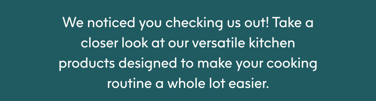 We noticed you checking us out! Take a closer look at our versatile kitchen products designed to make your cooking routine a whole lot easier.