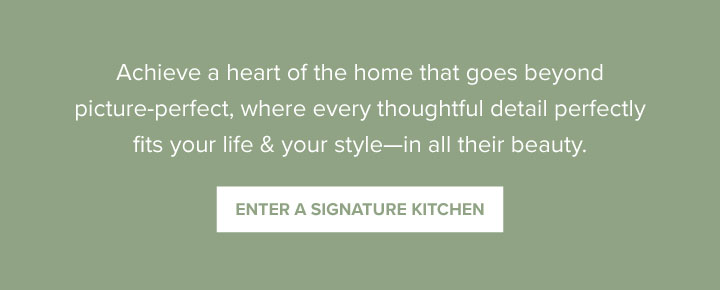 Achieve a heart of the home that goes beyond picture-perfect, where every thoughtful detail perfectly fits your life & your style—in all their beauty. - Enter a Signature Kitchen 