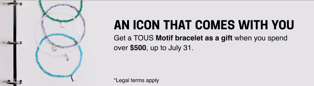 AN ICON THAT COMES WITH YOU Get a <b>TOUS Motif bracelet as a gift </b>when you spend over <b>$500</b>, up to July 31. *Legal terms apply