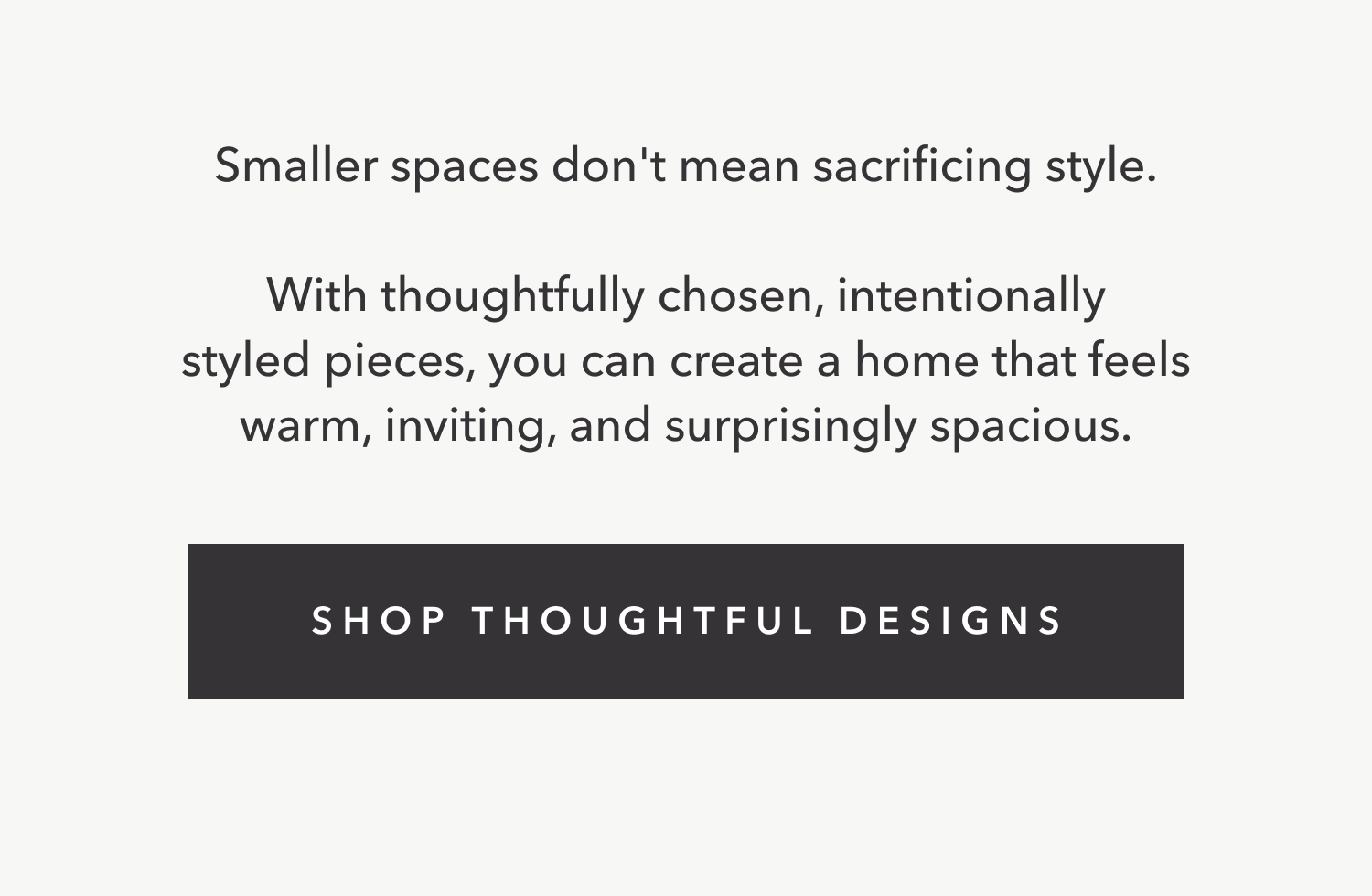 Smaller spaces don't mean sacrificing style.  With thoughtfully chosen, intentionally styled pieces, you can create a home that feels warm, inviting, and surprisingly spacious.
