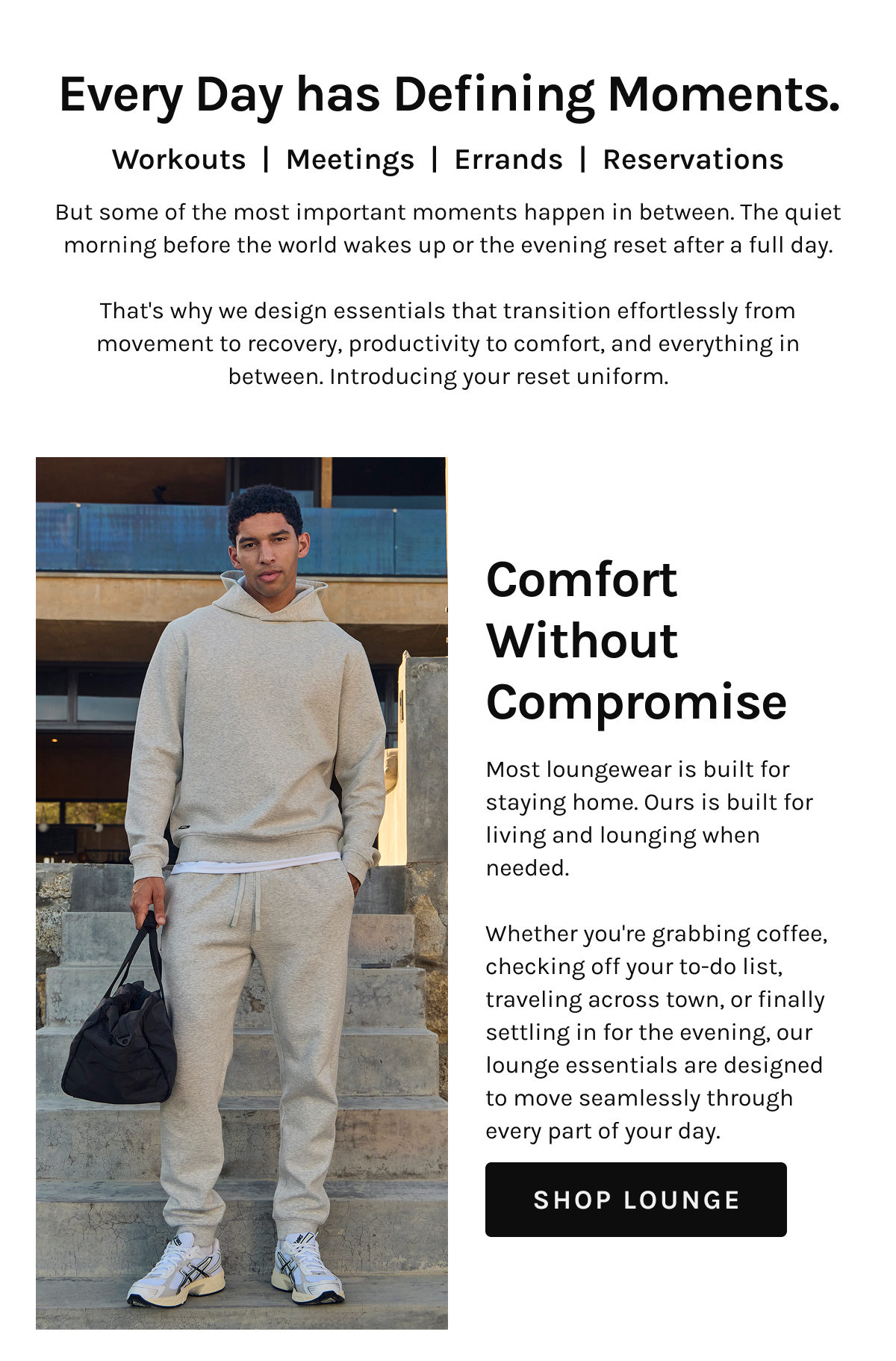 Every Day has Defining Moments.  Workouts | Meetings | Errands | Reservations  But some of the most important moments happen in between. The quiet morning before the world wakes up or the evening reset after a full day.  That's why we design essentials that transition effortlessly from movement to recovery, productivity to comfort, and everything in between. Introducing your reset uniform.  Comfort Without Compromise  Most loungewear is built for staying home. Ours is built for living and lounging when needed.  Whether you're grabbing coffee, checking off your to-do list, traveling across town, or finally settling in for the evening, our lounge essentials are designed to move seamlessly through every part of your day.  [[SHOP LOUNGE]]