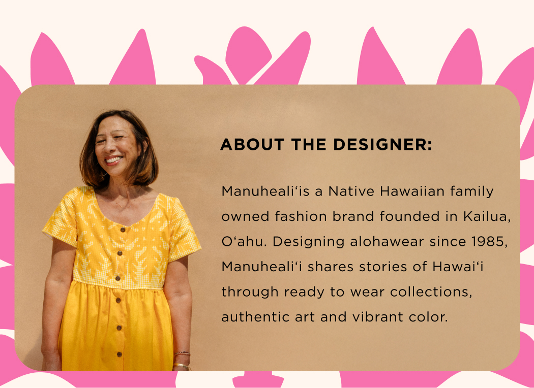 ABOUT THE DESIGNER: Manuhealiʻis a Native Hawaiian family owned fashion brand founded in Kailua, Oʻahu. Designing alohawear since 1985, Manuhealiʻi shares stories of Hawaiʻi through ready to wear collections, authentic art and vibrant color.