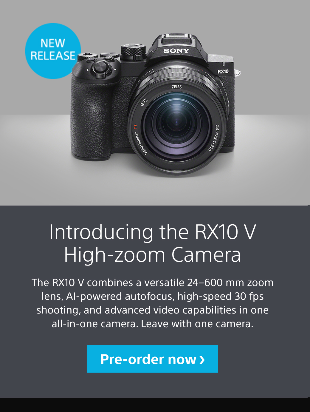 New Release | Introducing the RX10 V High-zoom Camera | The RX10 V combines a versatile 24-600 mm zoom lens, AI-powered autofocus, high-speed 30 fps shooting, and advanced video capabilities in one all-in-one camera. Leave with one camera. Pre-order now