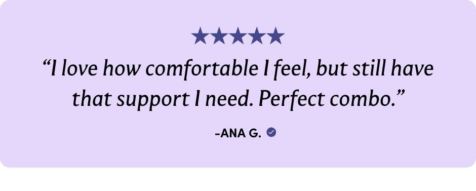 "I love how comfortable I feel, but still have that support I need. Perfect combo."