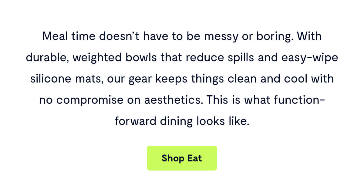 Meal time doesn’t have to be messy or boring. With durable, weighted bowls that reduce spills and easy-wipe silicone mats, our gear keeps things clean and cool with no compromise on aesthetics. This is what function-forward dining looks like.