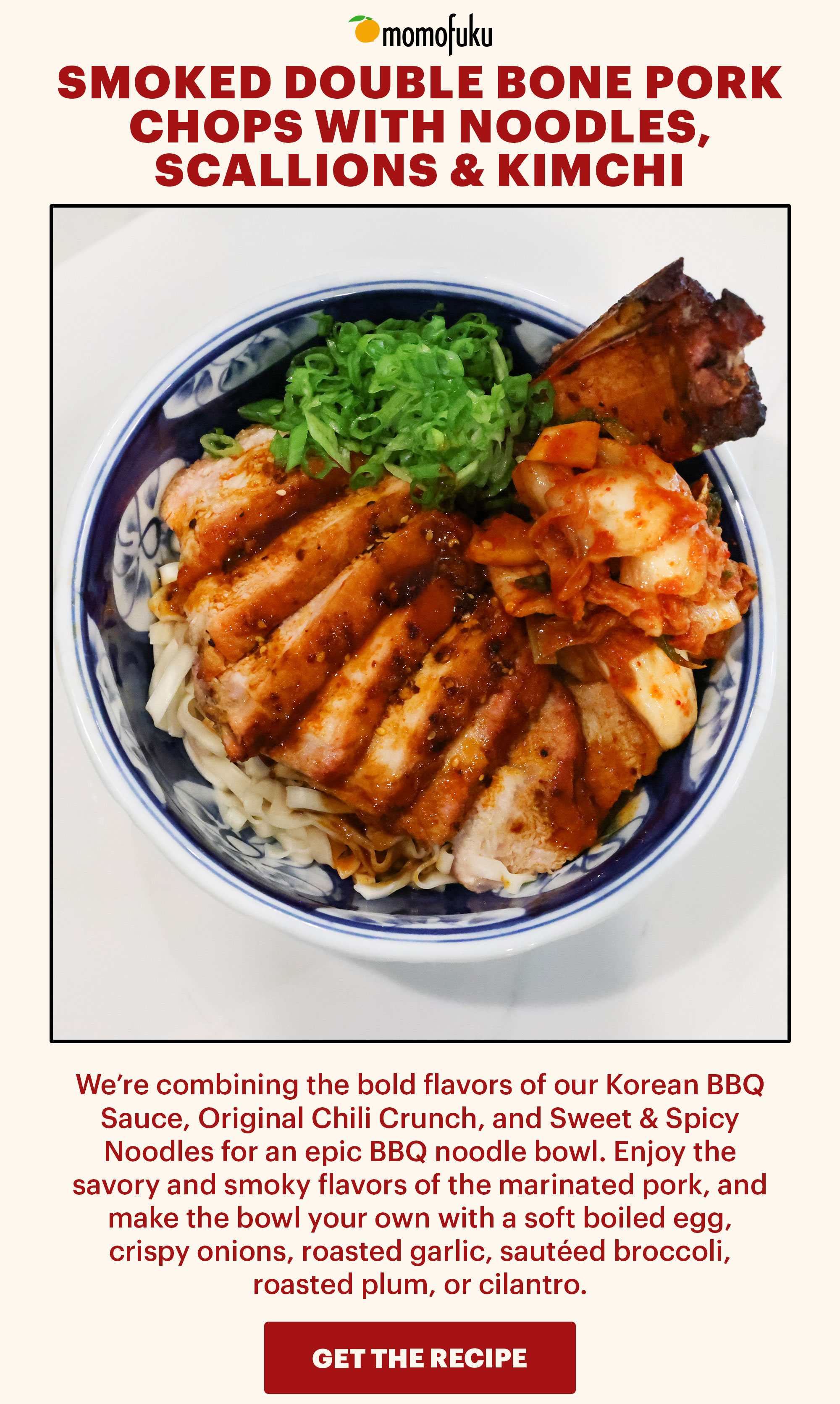 Header: SMOKED DOUBLE BONE PORK CHOPS WITH NOODLES, SCALLIONS & KIMCHI Sub-header: We’re combining the bold flavors of our Korean BBQ Sauce, Original Chili Crunch, and Sweet & Spicy Noodles for an epic BBQ noodle bowl. Enjoy the savory and smoky flavors of the marinated pork, and make the bowl your own with a soft boiled egg, crispy onions, roasted garlic, sautéed broccoli, roasted plum, or cilantro. CTA: GET THE RECIPE 