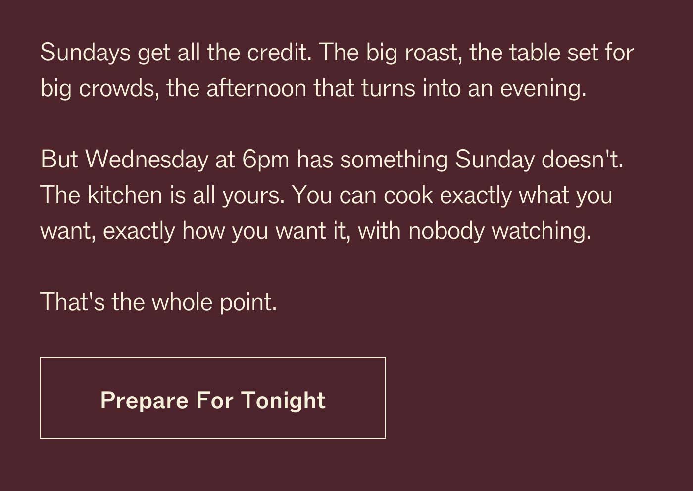 Sundays get all the credit. The big roast, the table set for big crowds, the afternoon that turns into an evening. But  Wednesday at 6pm has something Sunday doesn't. The kitchen is all yours. You can cook exactly what you want, exactly how you want it, with nobody watching. That's the whole point. Prepare For Tonight 