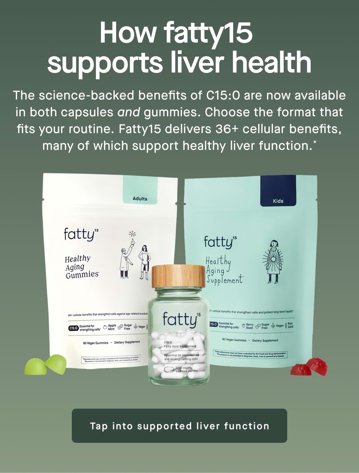 How fatty15 supports liver health. The science-backed benefits of C15:0 are now available in both capsules and gummies. Choose the format that fits your routine. Fatty15 delivers 36+ cellular benefits, many of which support healthy liver function.* Tap into supported liver function