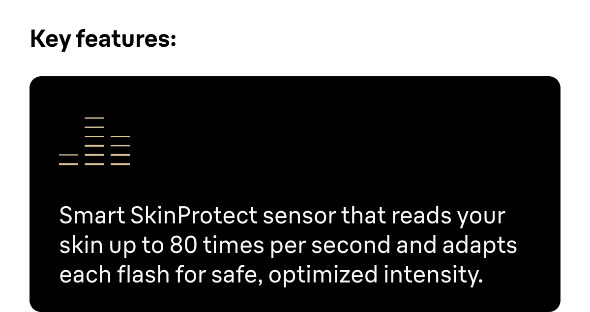 Key features: Smart SkinProtect sensor that reads your skin up to 80 times per second and adapts each flash for safe, optimized intensity.