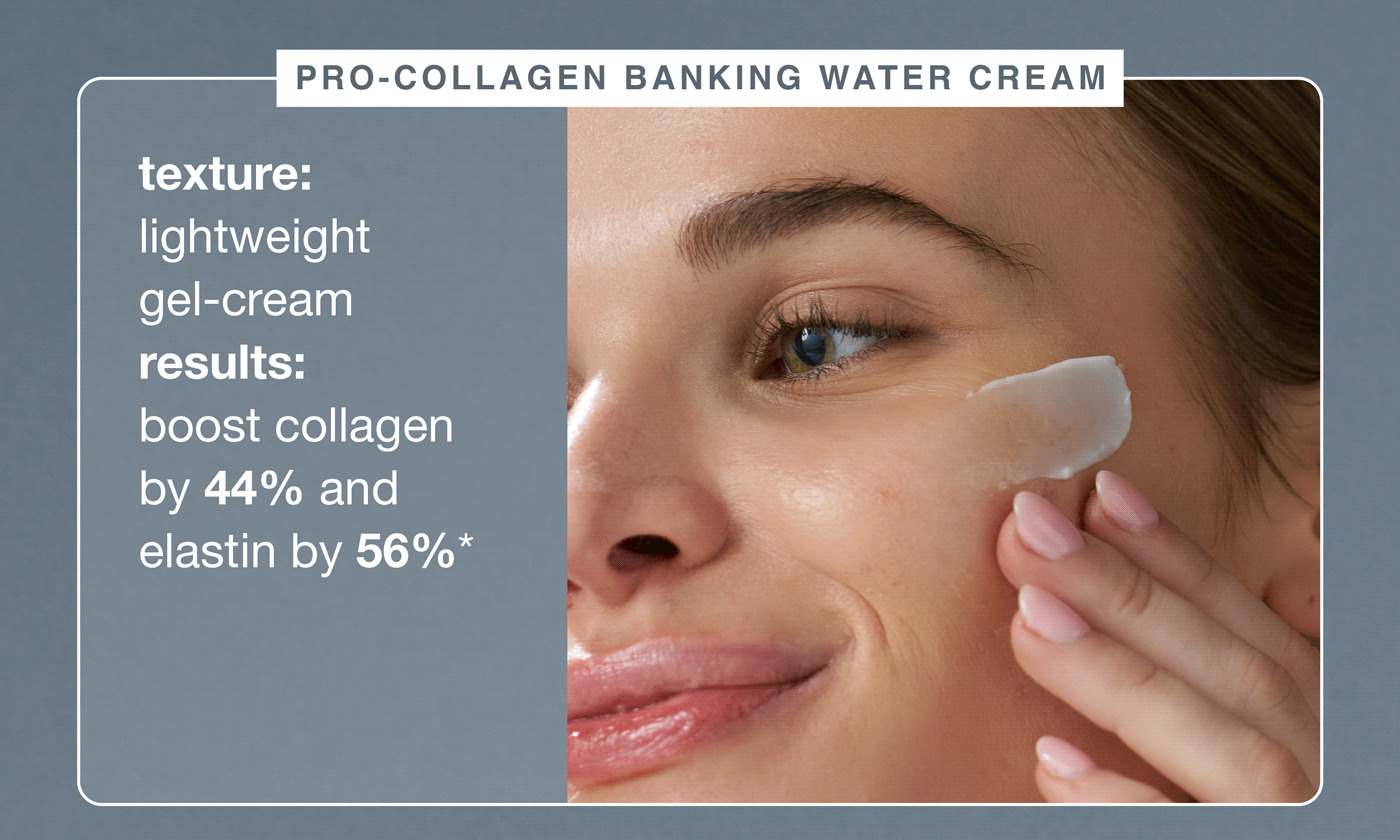 pro-collagen banking water cream ​  texture: lightweight gel-cream  ​  results: boost collagen by 44% and elastin by 56%*