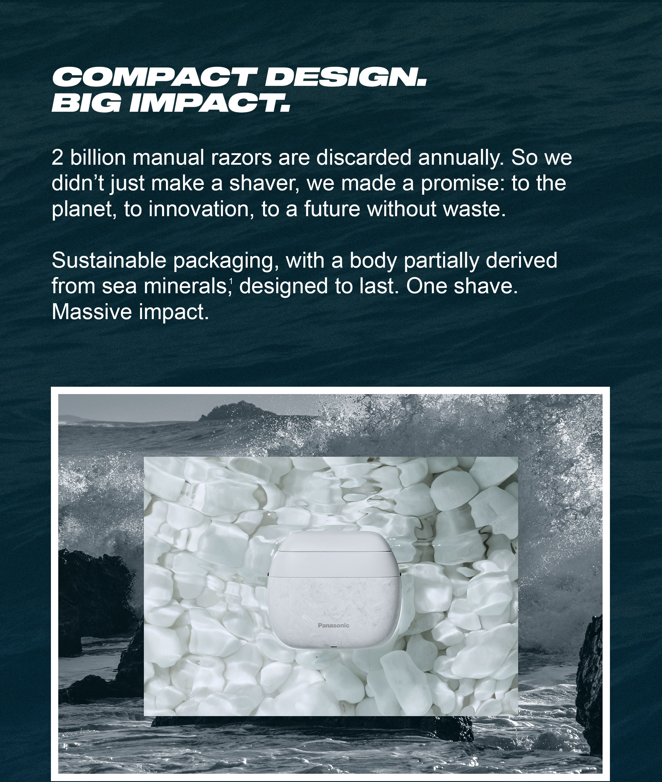 Compact Design. Big Impact. 2 billion manual razors are discarded annually. So we didn’t just make a shaver, we made a promise: to the planet, to innovation, to a future without waste.   Sustainable packaging, derived from sea minerals, designed to last. One shave. Massive impact.