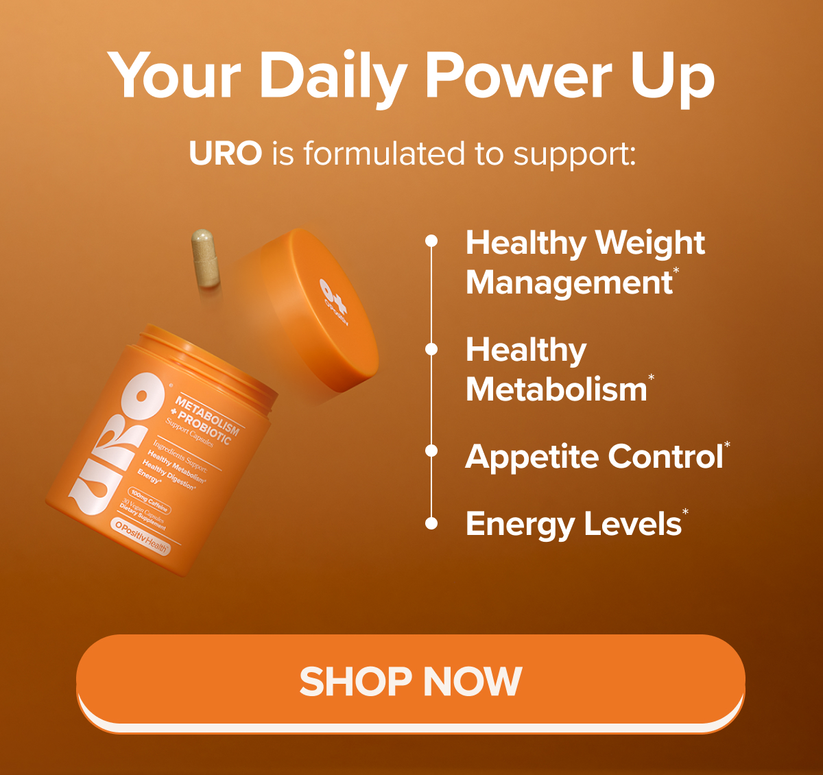 Your Daily Power Up. URO is formulated to support: Healthy Weight Management*, Healthy Metabolism*, Appetite Control*, Energy Levels* SHOP NOW
