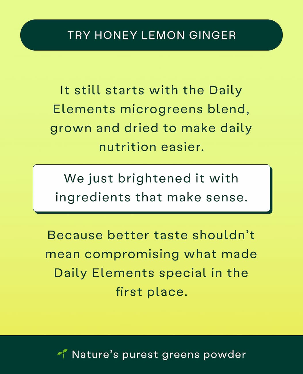 Try Honey Lemon Ginger. Still the Daily Elements microgreens blend, just brightened with ingredients that make sense. Nature's purest greens powder