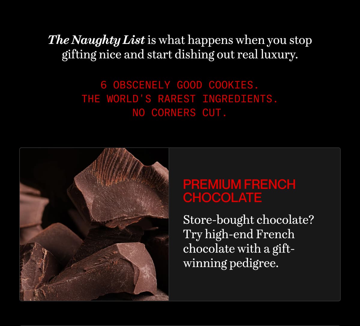 The Naughty List is what happens when you stop gifting nice and start dishing out real luxury. | 6 obscenely good cookies. The world's rarest ingredients. No corners cut. | premium french chocolate | Store-bought chocolate? Try high-end French chocolate with a gift-winning pedigree.