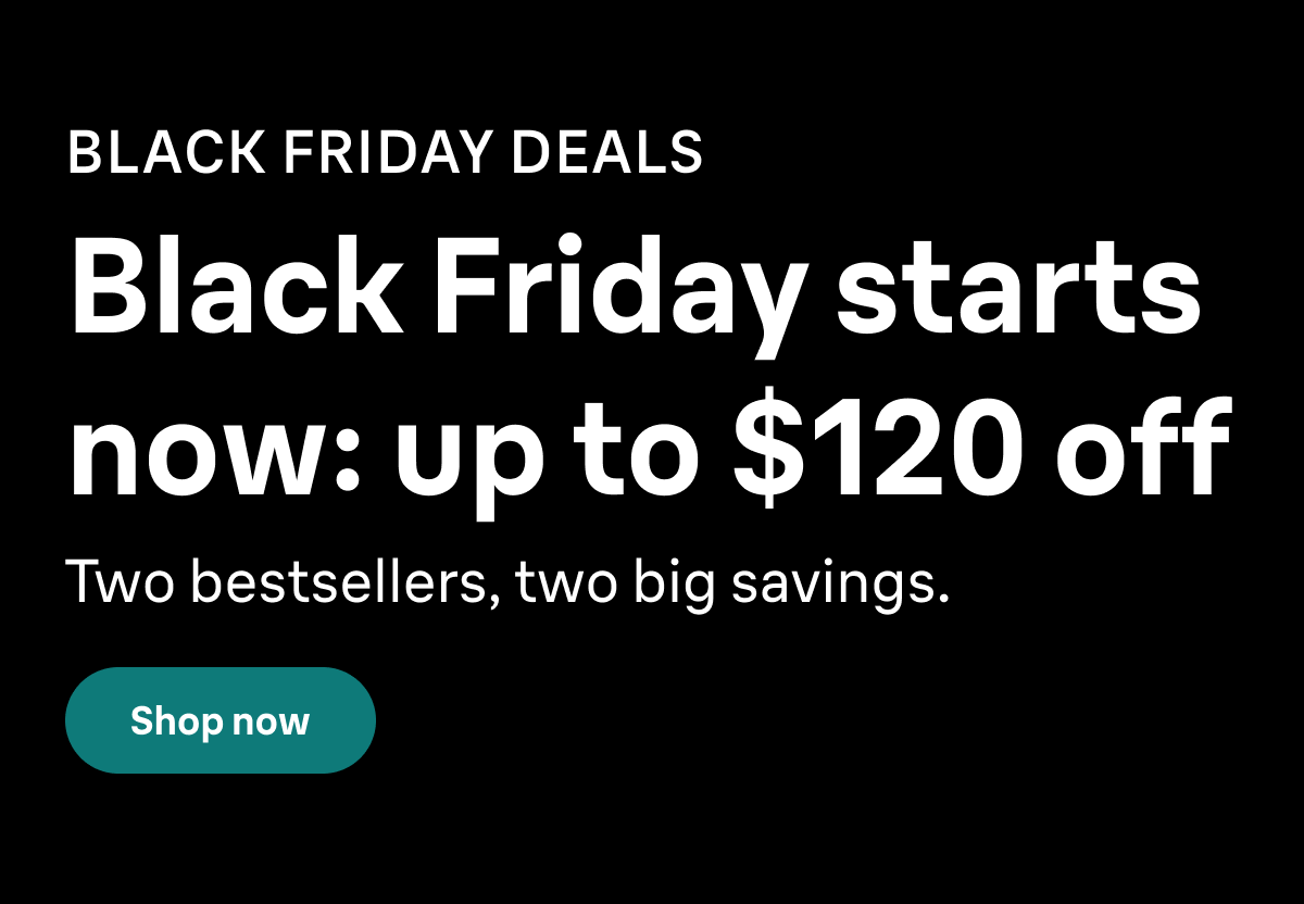 BLACK FRIDAY DEALS. Black Friday starts now: up to $120 off. Two bestsellers, two big savings. Shop now