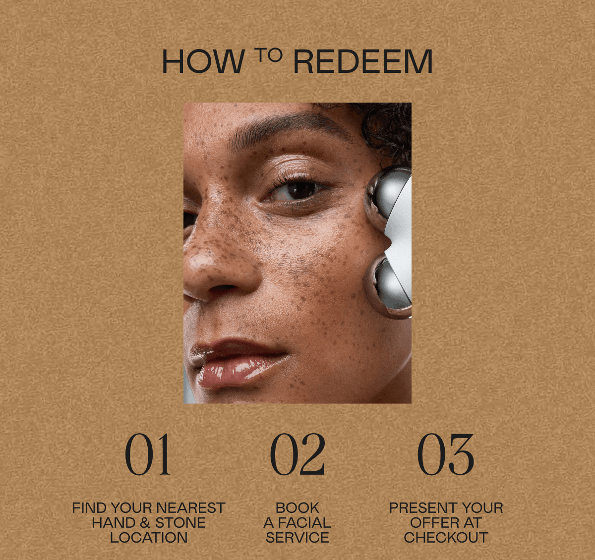 How to Redeem: 01. Find your nearest Hand & Stone location 02. Book a facial service 03. Present your offer at checkout