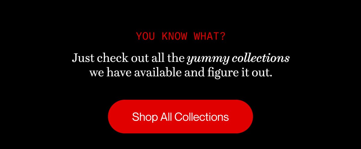 you know what? | Just check out all the yummy collections we have available and figure it out. | Shop All Collections