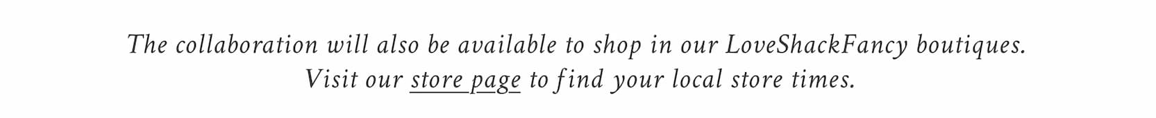 The collaboration will also be available to shop in our LoveShackFancy boutiques. Visit our store page to find your local store times. 