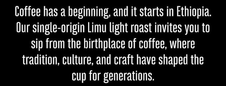 Coffee has a beginning, and it starts in Ethiopia. Our single-origin Limu light roast invites you to sip from the birthplace of coffee, where tradition, culture, and craft have shaped the cup for generations.