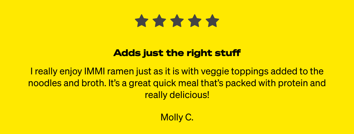  Adds just the right stuff I really enjoy IMMI ramen just as it is with veggie toppings added to the noodles and broth. It’s a great quick meal that’s packed with protein and really delicious! Molly C.