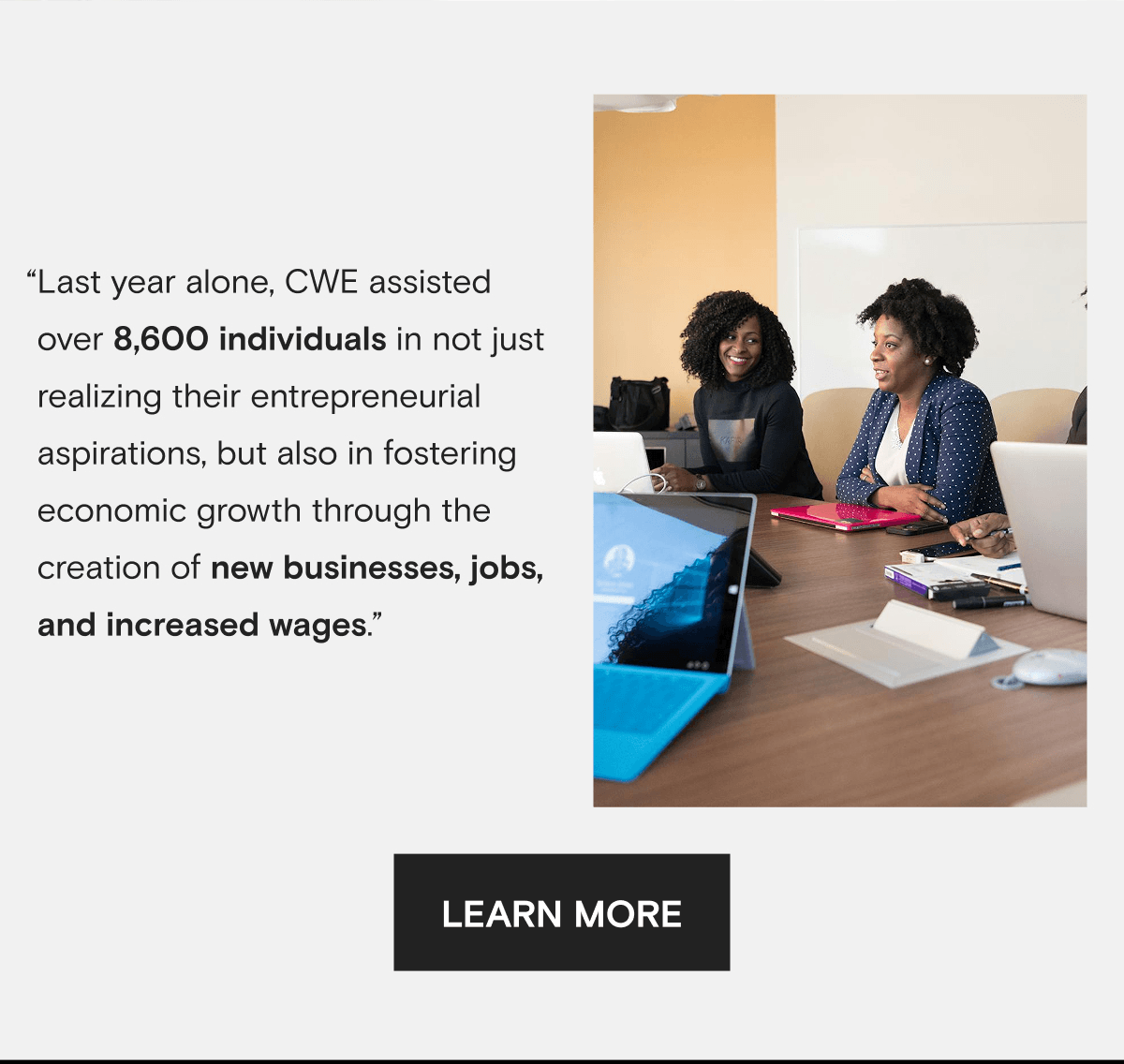 “Last year alone, CWE assisted over 8,600 individuals in not just realizing their entrepreneurial aspirations, but also in fostering economic growth through the creation of new businesses, jobs, and increased wages.” | LEARN MORE