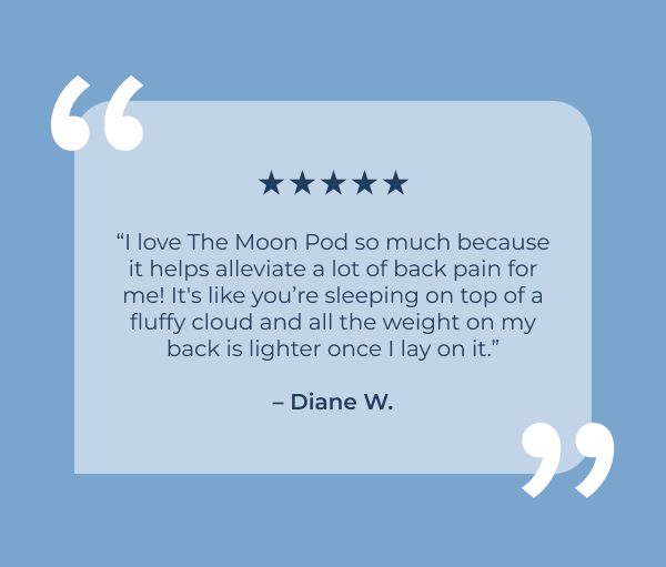 “I love the Moon Pod so much because it helps alleviate a lot of back pain for me! It's like you’re sleeping on top of a fluffy cloud and all the weight on my back is lighter once I lay on it.”  – Diane W.