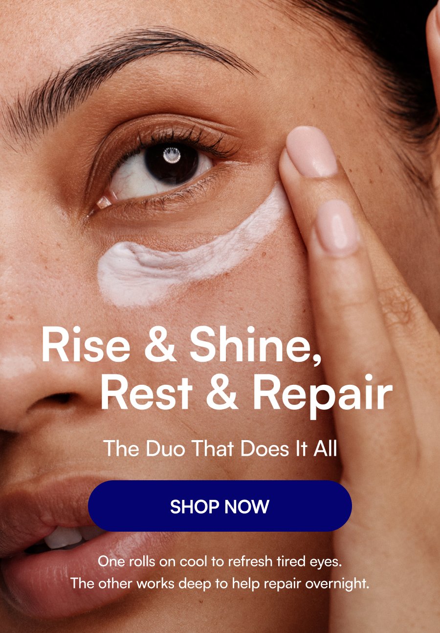 Rise & Shine, Rest & Repair The Duo That Does It All SHOP NOW One rolls on cool to refresh tired eyes. The other works deep to help repair overnight.