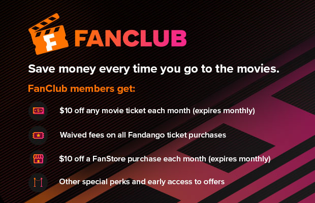 FANCLUB - SAVE MONEY EVERY TIME YOU GO TO THE MOVIES. FANCLUB MEMBERS GET: $10 OFF ANY MOVIE TICKET EACH MONTH (EXPIRES MONTHLY), WAIVED FEES ON ALL FANDANGO TICKET PURCHASES, $10 OFF A FANSTORE PURCHASE EACH MONTH (EXPIRES MONTHLY), OTHER SPECIAL PERKS AND EARLY ACCESS TO OFFERS