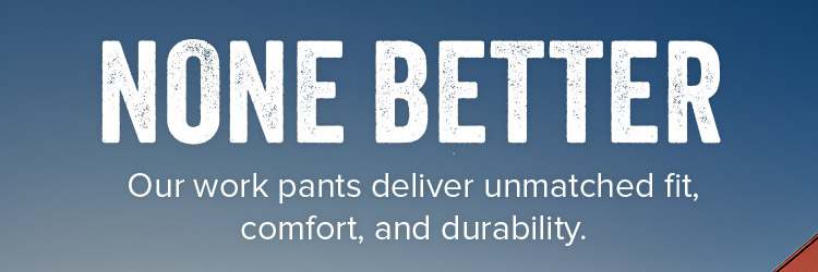 None better. Our work pants deliver unmatched fit, comfort, and durability. 