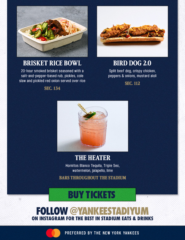 Brisket Rice Bowl: 20-hour smoked brisket seasoned with a salt-and-pepper-based rub, pickles, cole slaw and pickled red onion served over rice – Sec. 134 | Bird Dog 2.0: Split beef dog, crispy chicken, peppers & onions, mustard aioli – Sec. 112 | The Heater: Hornitos Blanco Tequila, Triple Sec, watermelon, jalapeño, lime – Bars throughout the stadium | Buy Tickets | Follow @yankeestadiyum on Instagram for the best in stadium eats & drinks | Mastercard Preferred by the New York Yankees