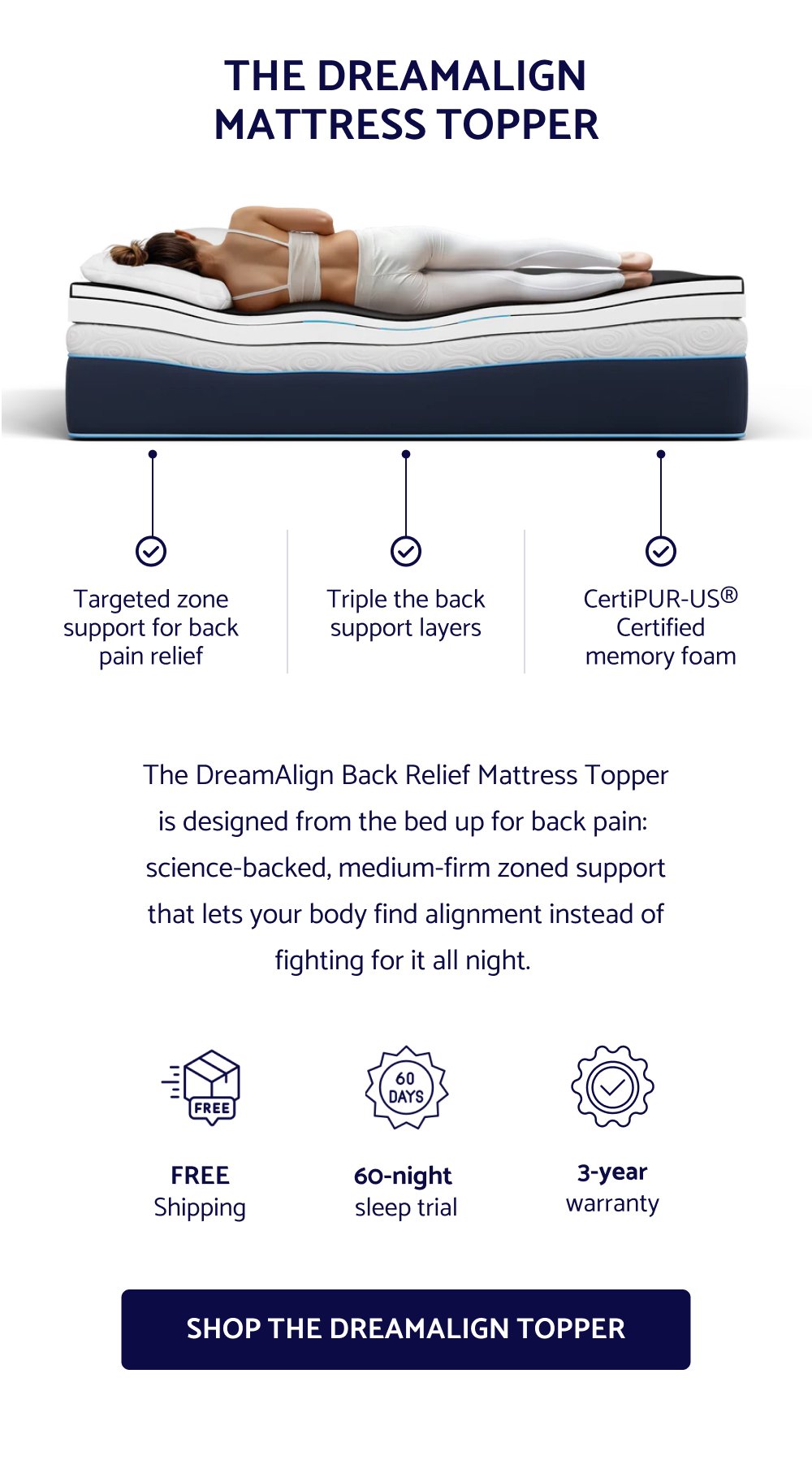 THE DREAMALIGN MATTRESS TOPPER Targeted zone support for back pain relief Triple the back support layers CertiPUR-US® Certified memory foam The DreamAlign Back Relief Mattress Topper is designed from the bed up for back pain: science-backed, medium-firm zoned support that lets your body find alignment instead of fighting for it all night. FREE Shipping 60-night sleep trial 3-year warranty SHOP THE DREAMALIGN TOPPER