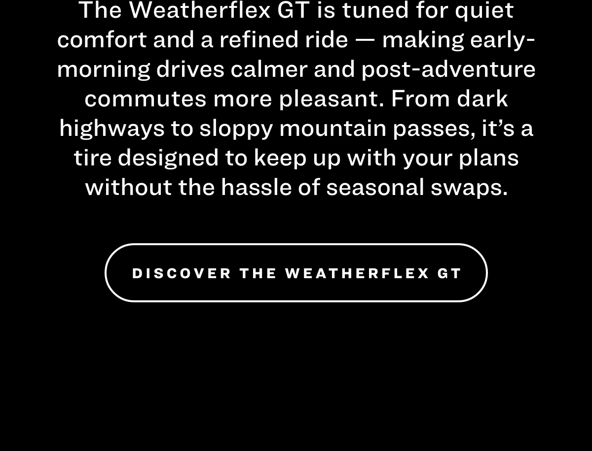 The Weatherflex GT is tuned for quiet comfort and a refined ride — making early-morning drives calmer and post-adventure commutes more pleasant. From dark highways to sloppy mountain passes, it's a tire designed to keep up with your plans without the hassle of seasonal swaps.  DISCOVER THE WEATHERFLEX GT